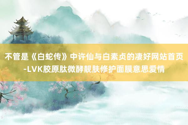 不管是《白蛇传》中许仙与白素贞的凄好网站首页-LVK胶原肽微酵靓肤修护面膜意思爱情